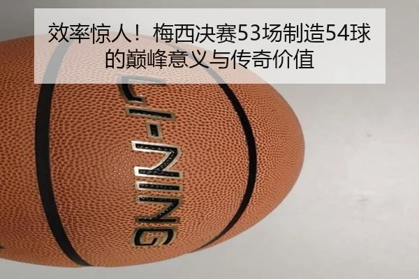 效率惊人！梅西决赛53场制造54球的巅峰意义与传奇价值 | kaiyun